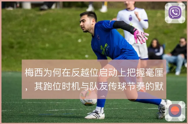 梅西为何在反越位启动上把握毫厘，其跑位时机与队友传球节奏的默契是核心