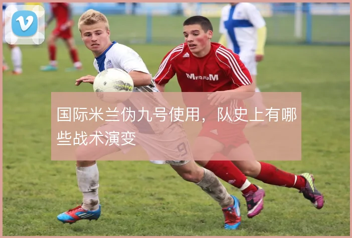国际米兰伪九号使用,队史上有哪些战术演变