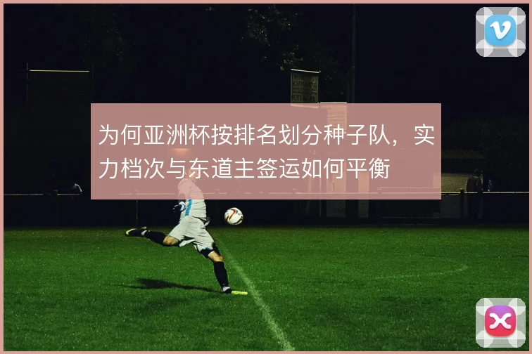 为何亚洲杯按排名划分种子队，实力档次与东道主签运如何平衡