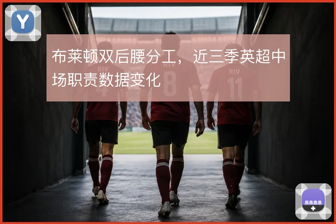 布莱顿双后腰分工,近三季英超中场职责数据变化