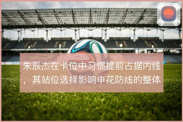 朱辰杰在卡位中习惯提前占据内线，其站位选择影响申花防线的整体移动