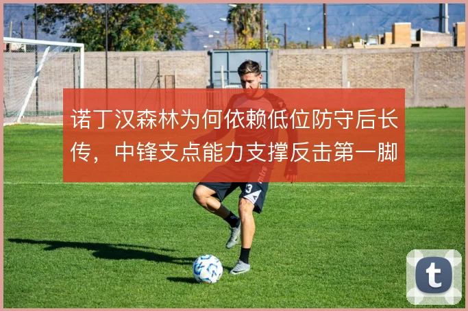 诺丁汉森林为何依赖低位防守后长传,中锋支点能力支撑反击第一脚