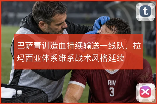 巴萨青训造血持续输送一线队，拉玛西亚体系维系战术风格延续
