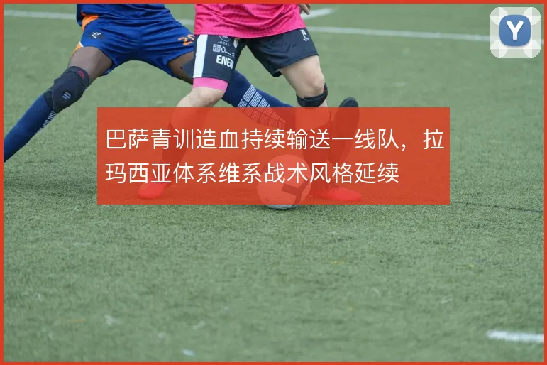 巴萨青训造血持续输送一线队，拉玛西亚体系维系战术风格延续