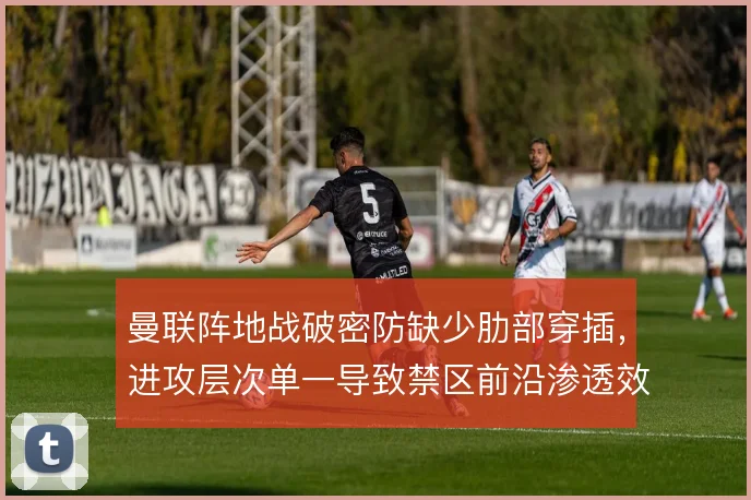 曼联阵地战破密防缺少肋部穿插,进攻层次单一导致禁区前沿渗透效率偏低