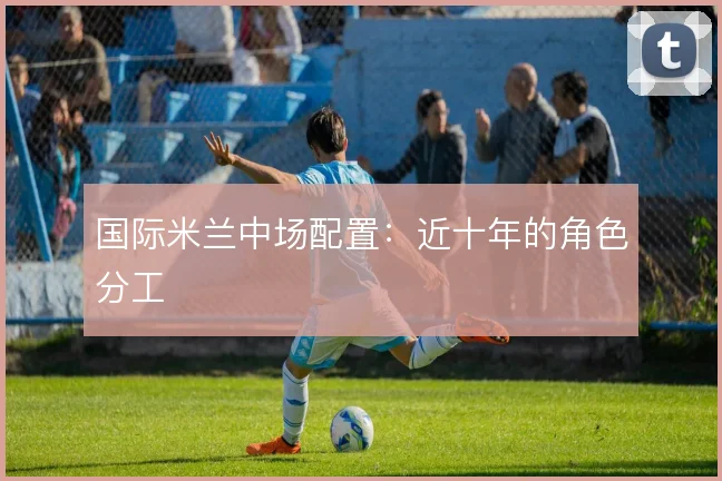 国际米兰中场配置：近十年的角色分工