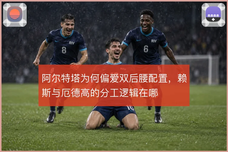 阿尔特塔为何偏爱双后腰配置，赖斯与厄德高的分工逻辑在哪