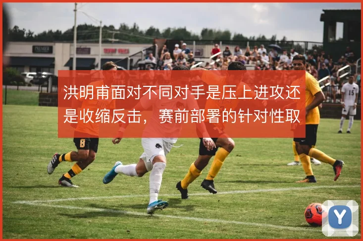 洪明甫面对不同对手是压上进攻还是收缩反击，赛前部署的针对性取舍