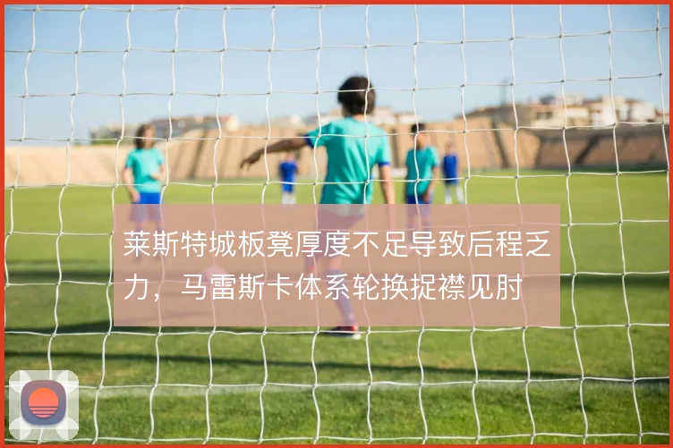 莱斯特城板凳厚度不足导致后程乏力,马雷斯卡体系轮换捉襟见肘