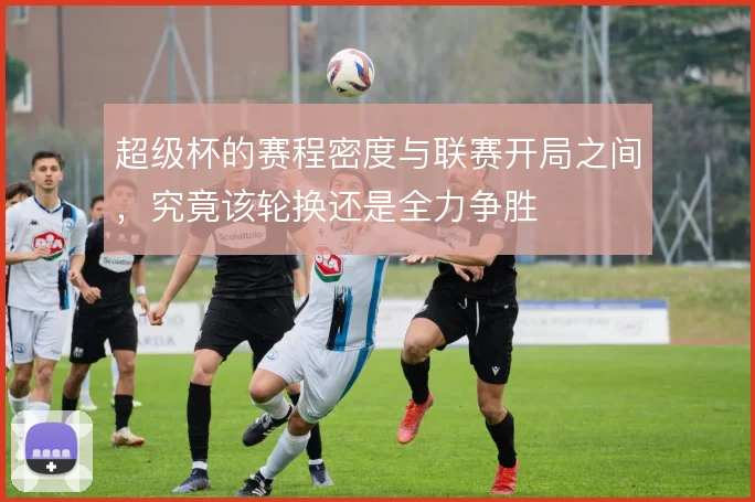 超级杯的赛程密度与联赛开局之间，究竟该轮换还是全力争胜