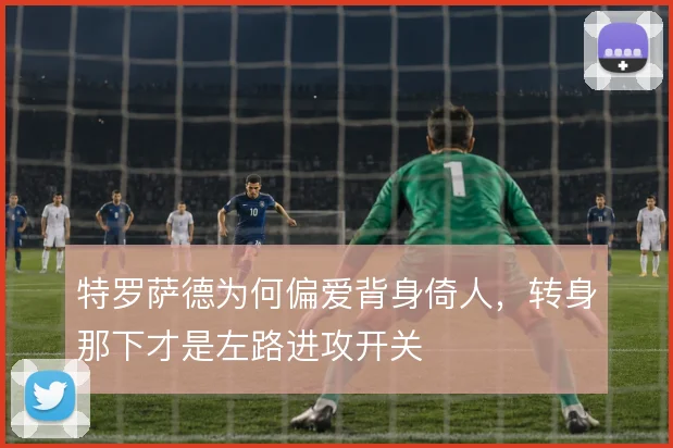 特罗萨德为何偏爱背身倚人，转身那下才是左路进攻开关