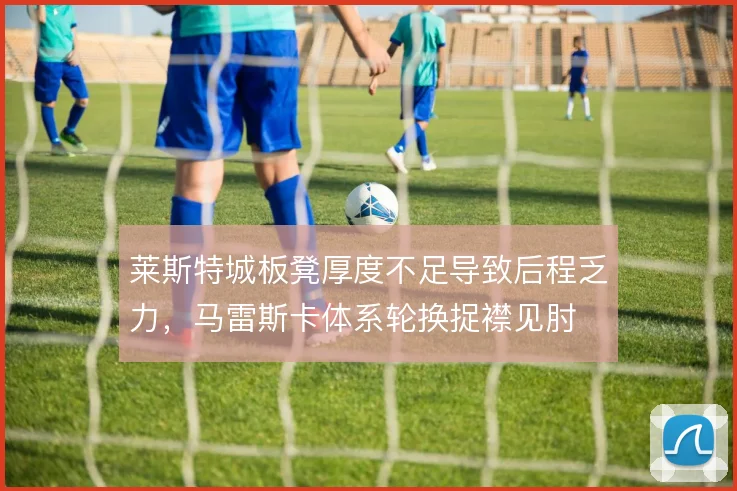 莱斯特城板凳厚度不足导致后程乏力,马雷斯卡体系轮换捉襟见肘
