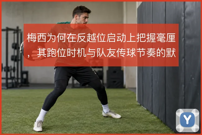 梅西为何在反越位启动上把握毫厘，其跑位时机与队友传球节奏的默契是核心
