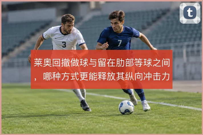 莱奥回撤做球与留在肋部等球之间，哪种方式更能释放其纵向冲击力