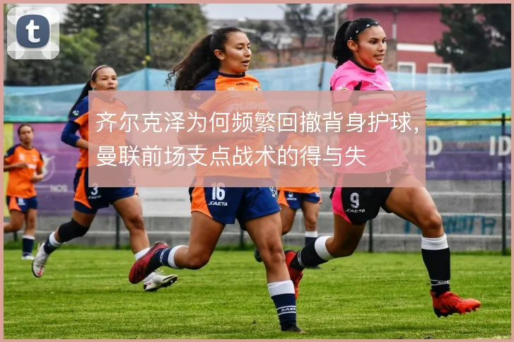 齐尔克泽为何频繁回撤背身护球，曼联前场支点战术的得与失