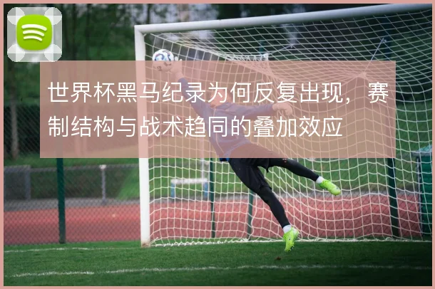 世界杯黑马纪录为何反复出现,赛制结构与战术趋同的叠加效应
