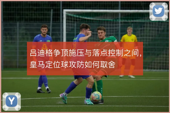 吕迪格争顶施压与落点控制之间，皇马定位球攻防如何取舍