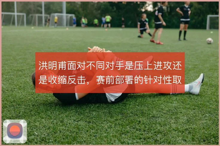 洪明甫面对不同对手是压上进攻还是收缩反击,赛前部署的针对性取舍