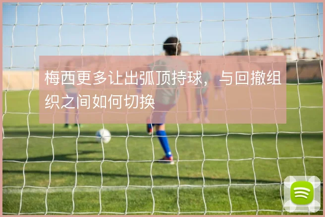 梅西更多让出弧顶持球，与回撤组织之间如何切换