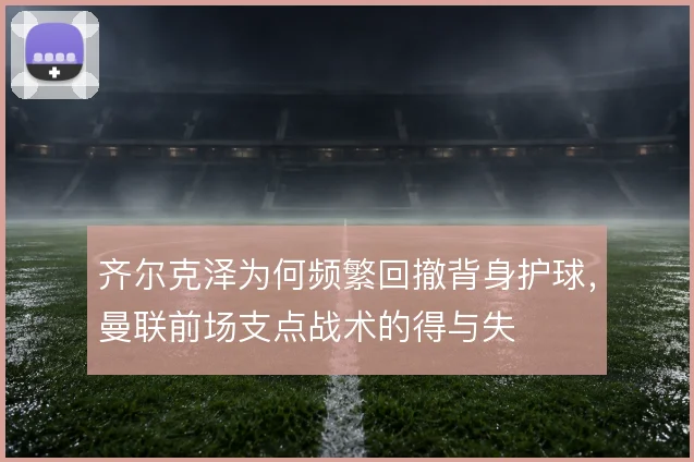 齐尔克泽为何频繁回撤背身护球，曼联前场支点战术的得与失