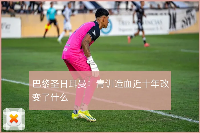 巴黎圣日耳曼：青训造血近十年改变了什么