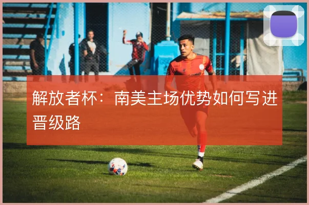解放者杯:南美主场优势如何写进晋级路