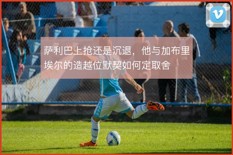 萨利巴上抢还是沉退,他与加布里埃尔的造越位默契如何定取舍