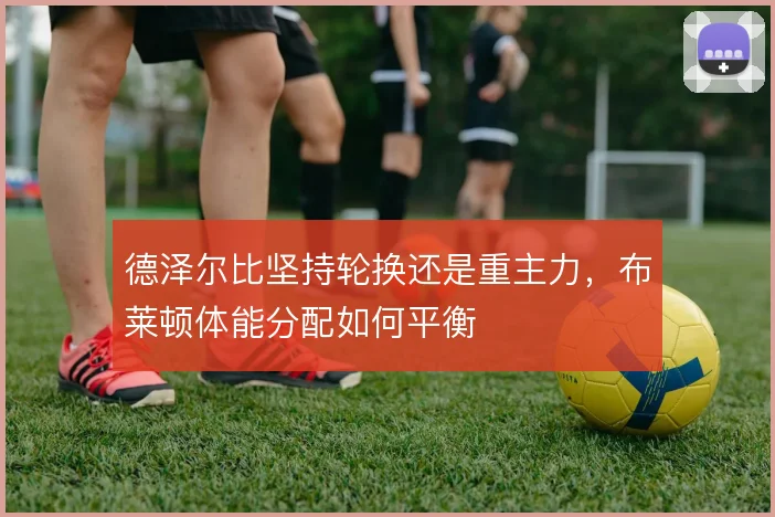 德泽尔比坚持轮换还是重主力,布莱顿体能分配如何平衡