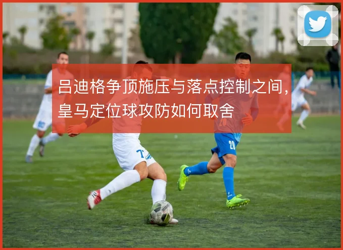 吕迪格争顶施压与落点控制之间，皇马定位球攻防如何取舍