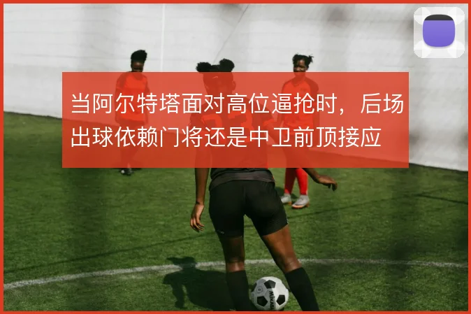 当阿尔特塔面对高位逼抢时,后场出球依赖门将还是中卫前顶接应