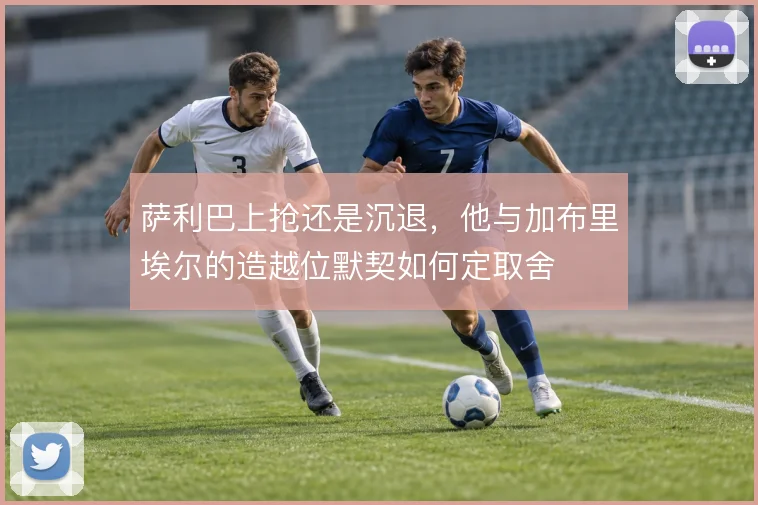 萨利巴上抢还是沉退,他与加布里埃尔的造越位默契如何定取舍